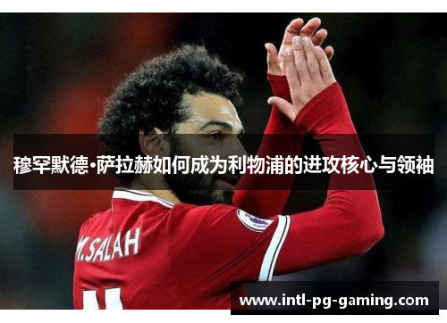 穆罕默德·萨拉赫如何成为利物浦的进攻核心与领袖